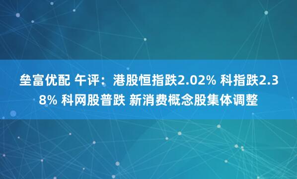垒富优配 午评：港股恒指跌2.02% 科指跌2.38% 科网股普跌 新消费概念股集体调整