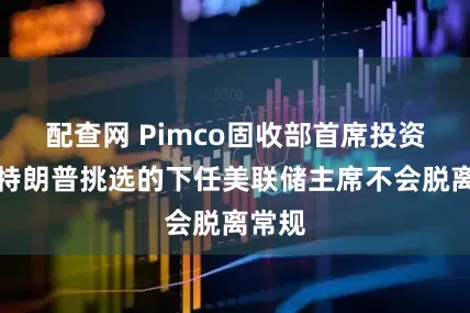 配查网 Pimco固收部首席投资官：特朗普挑选的下任美联储主席不会脱离常规