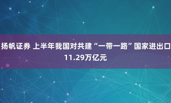 扬帆证券 上半年我国对共建“一带一路”国家进出口11.29万亿元