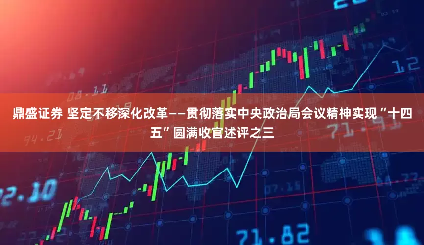 鼎盛证券 坚定不移深化改革——贯彻落实中央政治局会议精神实现“十四五”圆满收官述评之三