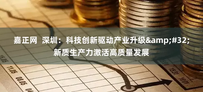 嘉正网  深圳：科技创新驱动产业升级&#32;新质生产力激活高质量发展