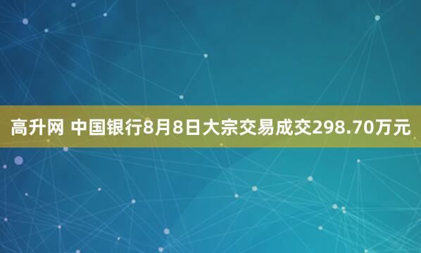 高升网 中国银行8月8日大宗交易成交298.70万元