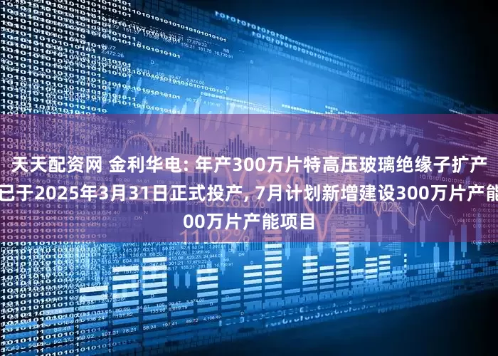 天天配资网 金利华电: 年产300万片特高压玻璃绝缘子扩产项目已于2025年3月31日正式投产, 7月计划新增建设300万片产能项目