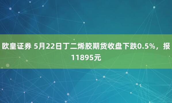 欧皇证券 5月22日丁二烯胶期货收盘下跌0.5%，报11895元