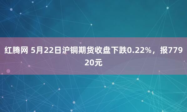 红腾网 5月22日沪铜期货收盘下跌0.22%,报77920元
