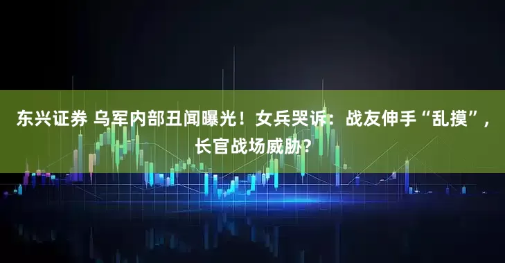 东兴证券 乌军内部丑闻曝光!女兵哭诉:战友伸手“乱摸”,长官战场威胁?