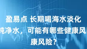 盈易点 长期喝海水淡化的纯净水，可能有哪些健康风险？
