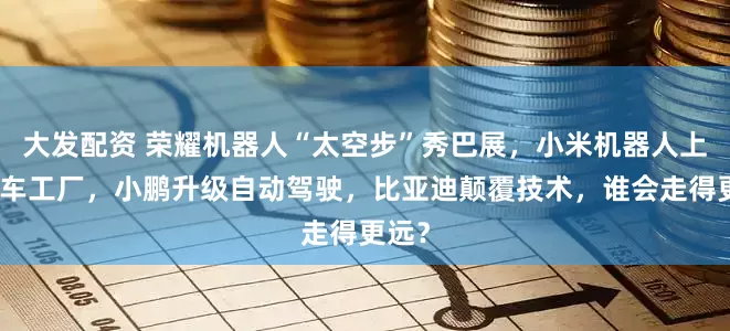 大发配资 荣耀机器人“太空步”秀巴展，小米机器人上岗汽车工厂，小鹏升级自动驾驶，比亚迪颠覆技术，谁会走得更远？