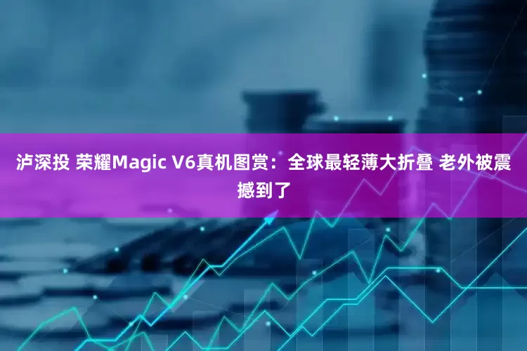 泸深投 荣耀Magic V6真机图赏：全球最轻薄大折叠 老外被震撼到了