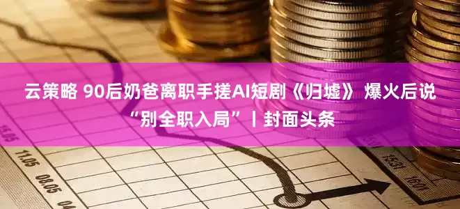 云策略 90后奶爸离职手搓AI短剧《归墟》 爆火后说“别全职入局”丨封面头条