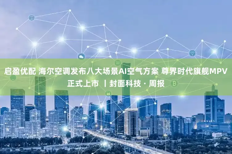 启盈优配 海尔空调发布八大场景AI空气方案 尊界时代旗舰MPV正式上市 丨封面科技 · 周报
