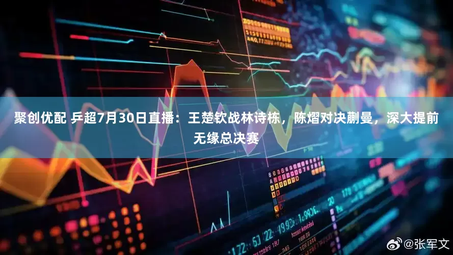 聚创优配 乒超7月30日直播：王楚钦战林诗栋，陈熠对决蒯曼，深大提前无缘总决赛